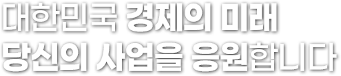 대한민국 경제의 미래 당신의 사업을 응원합니다.